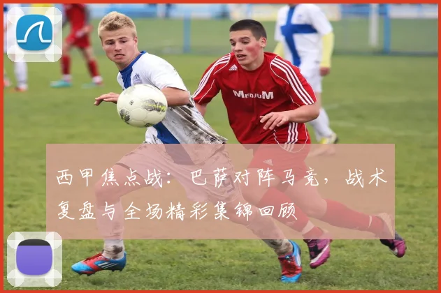 西甲焦点战:巴萨对阵马竞,战术复盘与全场精彩集锦回顾