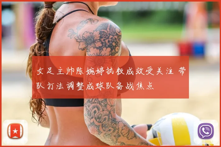 女足主帅陈婉婷执教成效受关注 带队打法调整成球队备战焦点