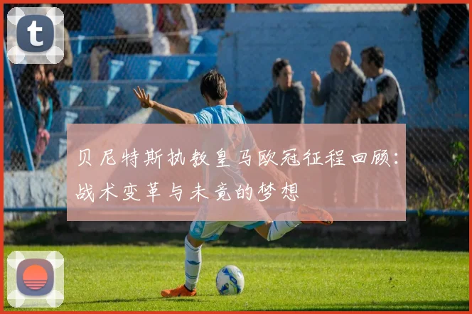 贝尼特斯执教皇马欧冠征程回顾：战术变革与未竟的梦想