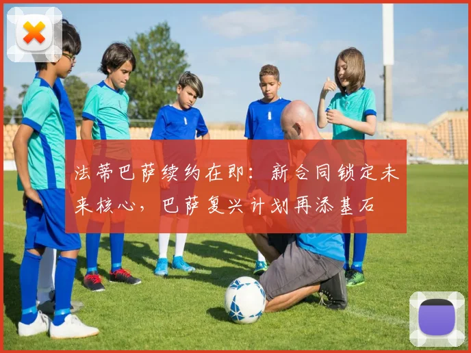 法蒂巴萨续约在即：新合同锁定未来核心，巴萨复兴计划再添基石