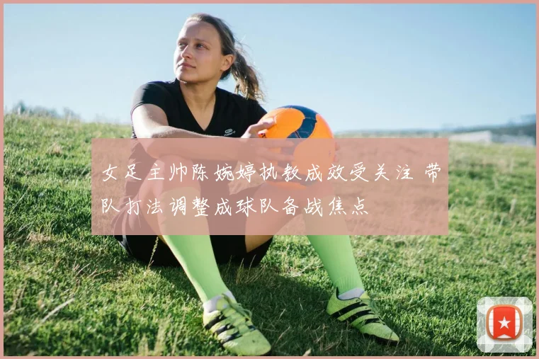 女足主帅陈婉婷执教成效受关注 带队打法调整成球队备战焦点