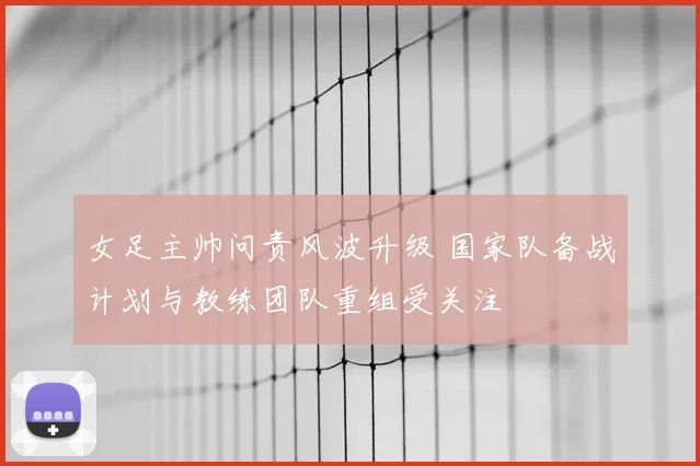 女足主帅问责风波升级 国家队备战计划与教练团队重组受关注