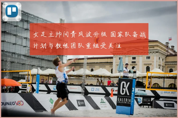 女足主帅问责风波升级 国家队备战计划与教练团队重组受关注